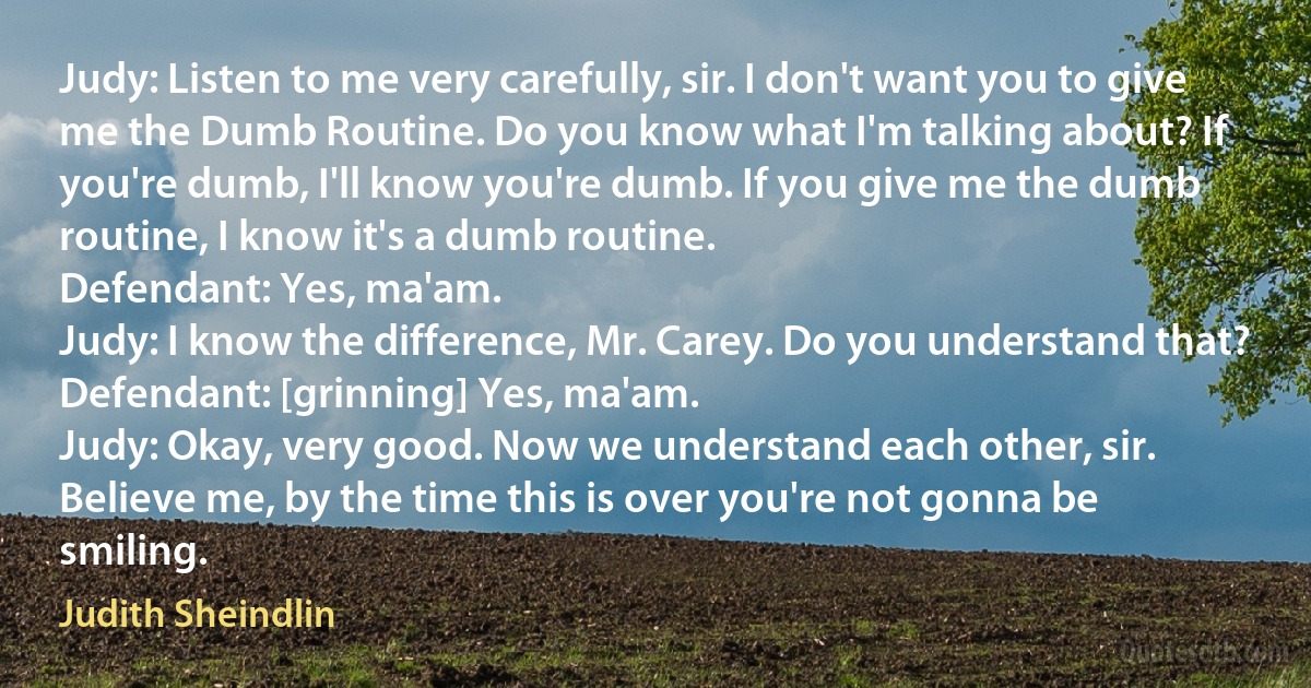 Judy: Listen to me very carefully, sir. I don't want you to give me the Dumb Routine. Do you know what I'm talking about? If you're dumb, I'll know you're dumb. If you give me the dumb routine, I know it's a dumb routine.
Defendant: Yes, ma'am.
Judy: I know the difference, Mr. Carey. Do you understand that?
Defendant: [grinning] Yes, ma'am.
Judy: Okay, very good. Now we understand each other, sir. Believe me, by the time this is over you're not gonna be smiling. (Judith Sheindlin)