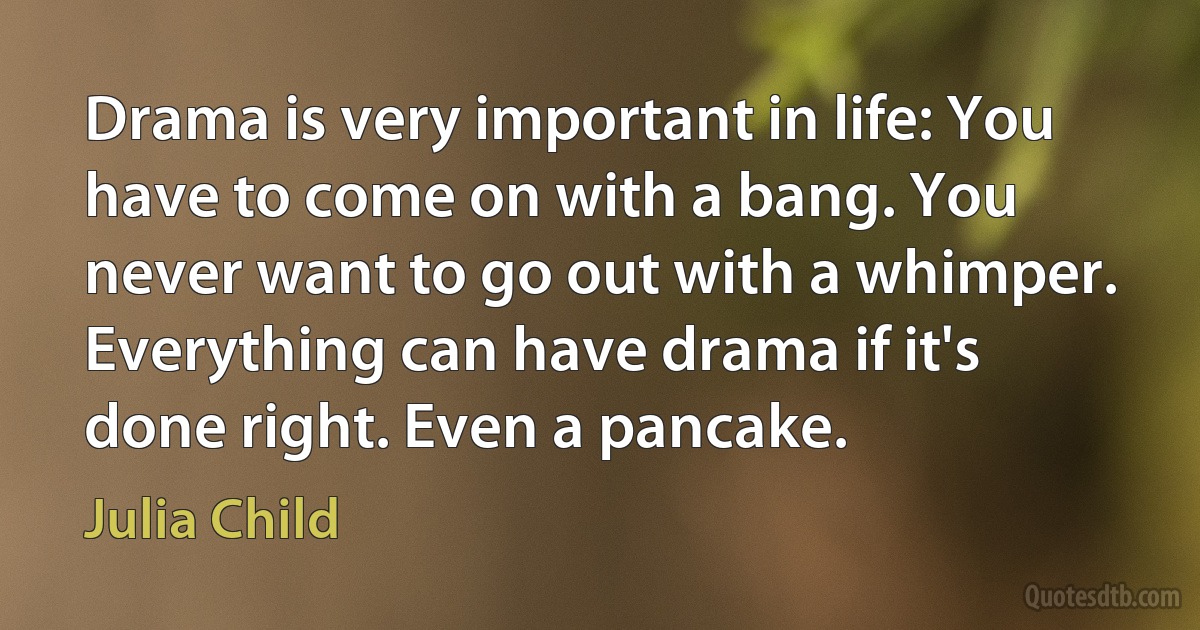 Drama is very important in life: You have to come on with a bang. You never want to go out with a whimper. Everything can have drama if it's done right. Even a pancake. (Julia Child)