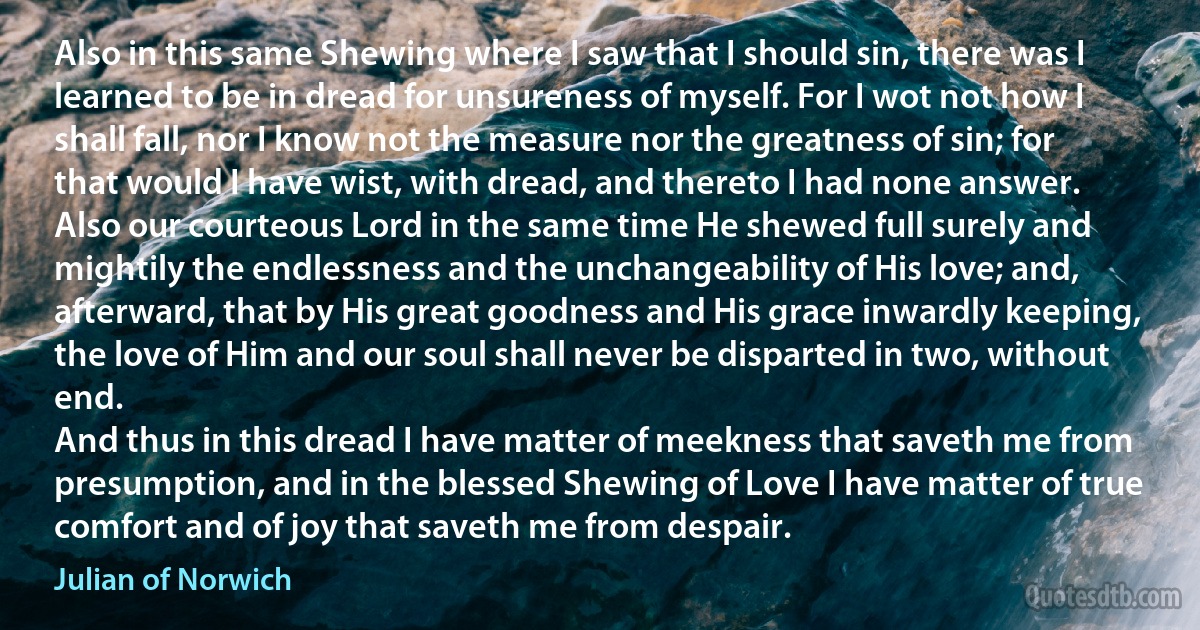 Also in this same Shewing where I saw that I should sin, there was I learned to be in dread for unsureness of myself. For I wot not how I shall fall, nor I know not the measure nor the greatness of sin; for that would I have wist, with dread, and thereto I had none answer.
Also our courteous Lord in the same time He shewed full surely and mightily the endlessness and the unchangeability of His love; and, afterward, that by His great goodness and His grace inwardly keeping, the love of Him and our soul shall never be disparted in two, without end.
And thus in this dread I have matter of meekness that saveth me from presumption, and in the blessed Shewing of Love I have matter of true comfort and of joy that saveth me from despair. (Julian of Norwich)