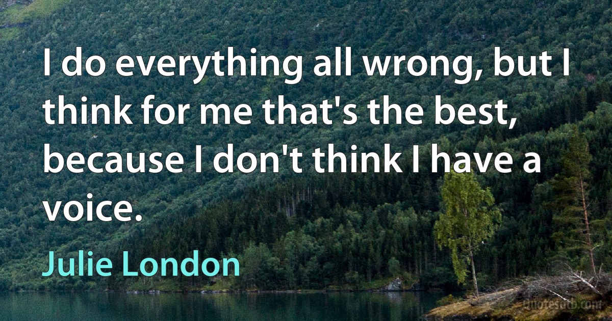 I do everything all wrong, but I think for me that's the best, because I don't think I have a voice. (Julie London)