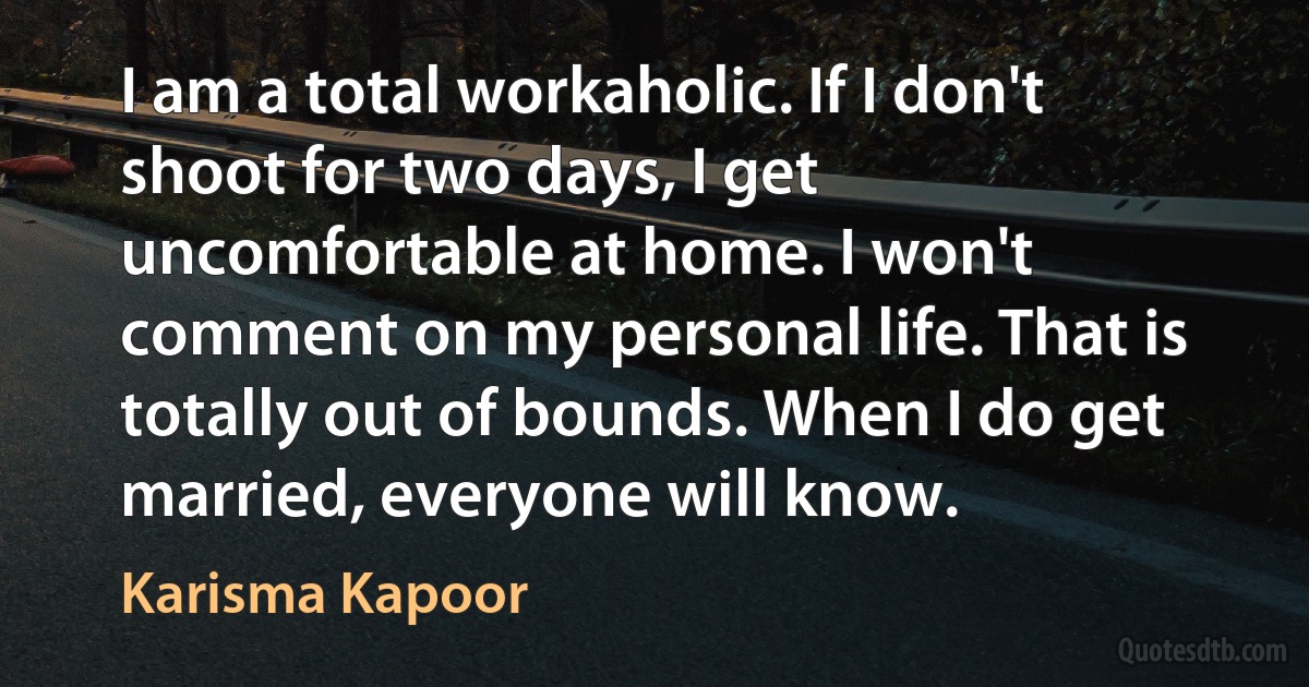 I am a total workaholic. If I don't shoot for two days, I get uncomfortable at home. I won't comment on my personal life. That is totally out of bounds. When I do get married, everyone will know. (Karisma Kapoor)