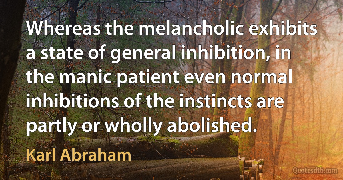 Whereas the melancholic exhibits a state of general inhibition, in the manic patient even normal inhibitions of the instincts are partly or wholly abolished. (Karl Abraham)