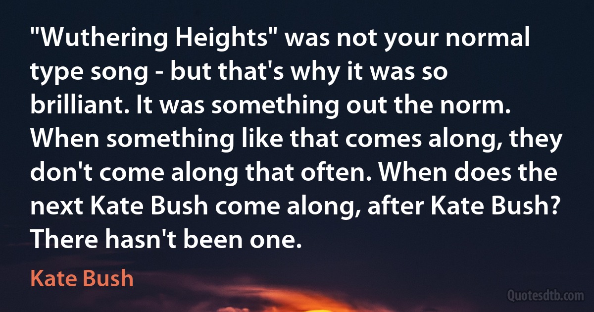 "Wuthering Heights" was not your normal type song - but that's why it was so brilliant. It was something out the norm. When something like that comes along, they don't come along that often. When does the next Kate Bush come along, after Kate Bush? There hasn't been one. (Kate Bush)