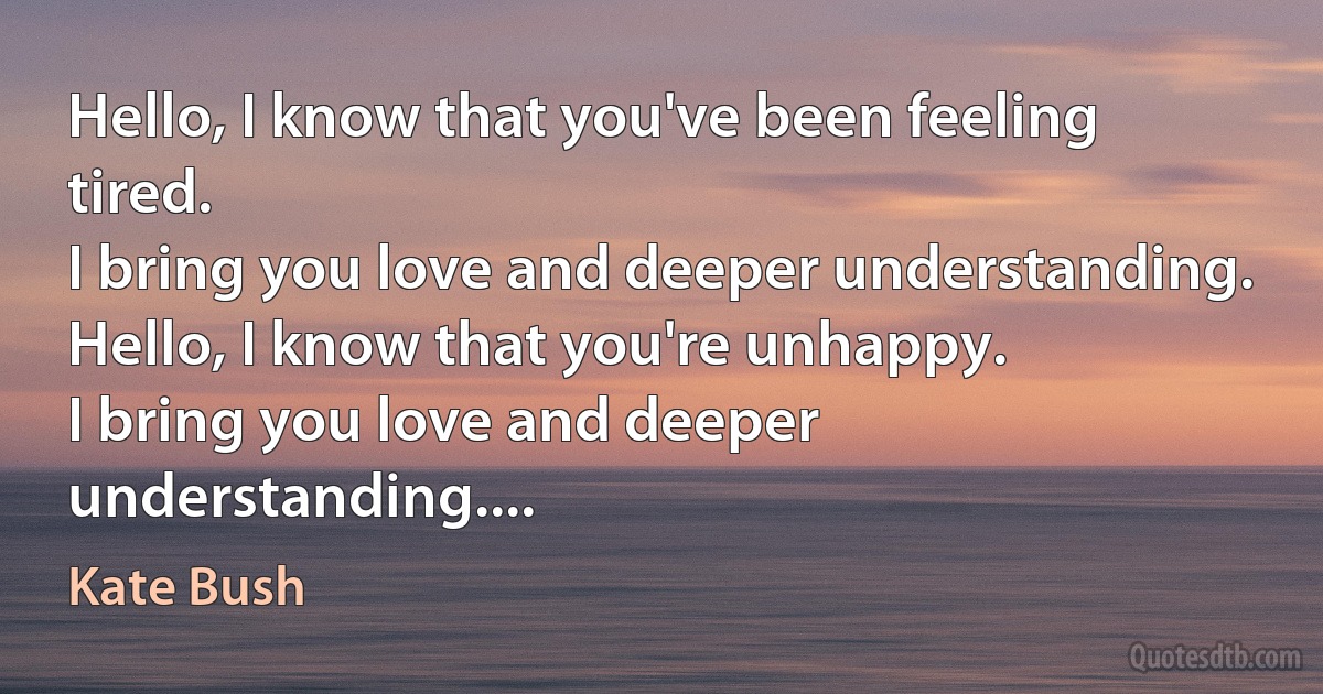 Hello, I know that you've been feeling tired.
I bring you love and deeper understanding.
Hello, I know that you're unhappy.
I bring you love and deeper understanding.... (Kate Bush)