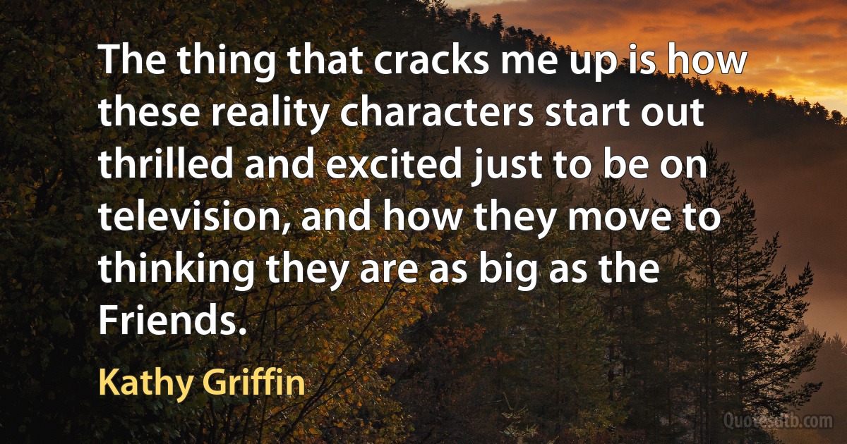 The thing that cracks me up is how these reality characters start out thrilled and excited just to be on television, and how they move to thinking they are as big as the Friends. (Kathy Griffin)