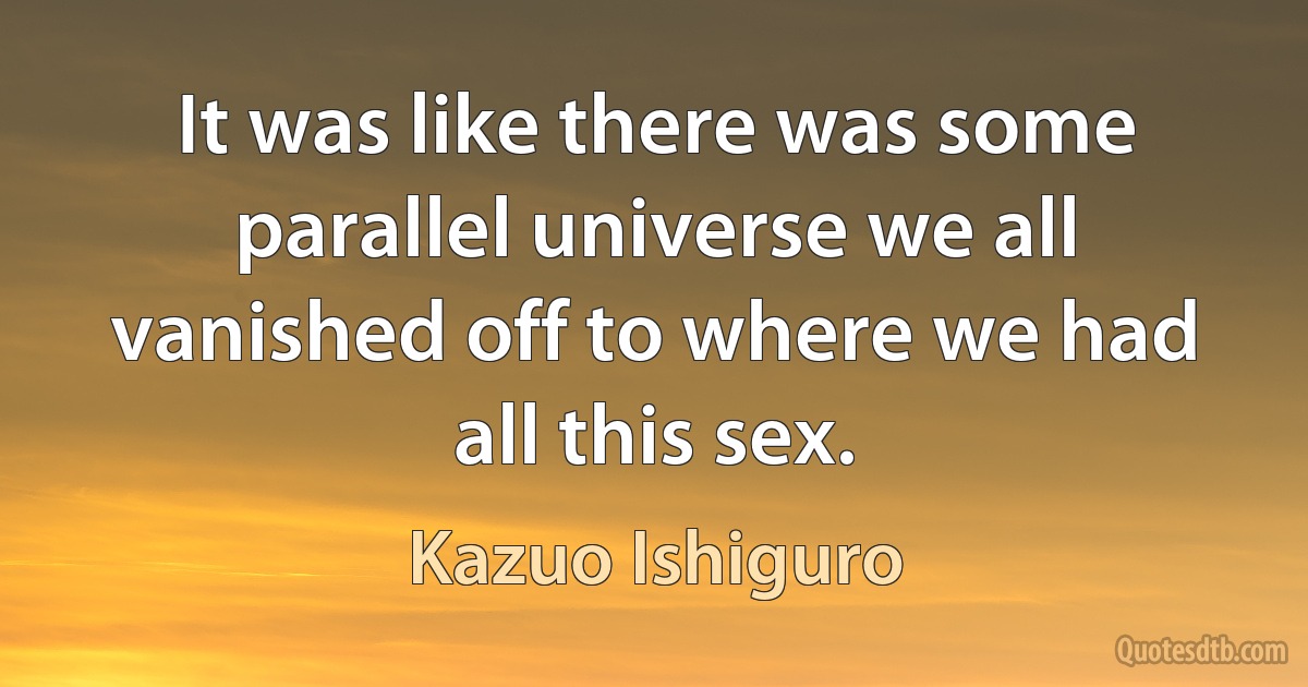 It was like there was some parallel universe we all vanished off to where we had all this sex. (Kazuo Ishiguro)