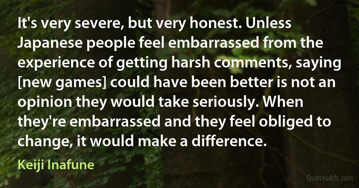 It's very severe, but very honest. Unless Japanese people feel embarrassed from the experience of getting harsh comments, saying [new games] could have been better is not an opinion they would take seriously. When they're embarrassed and they feel obliged to change, it would make a difference. (Keiji Inafune)