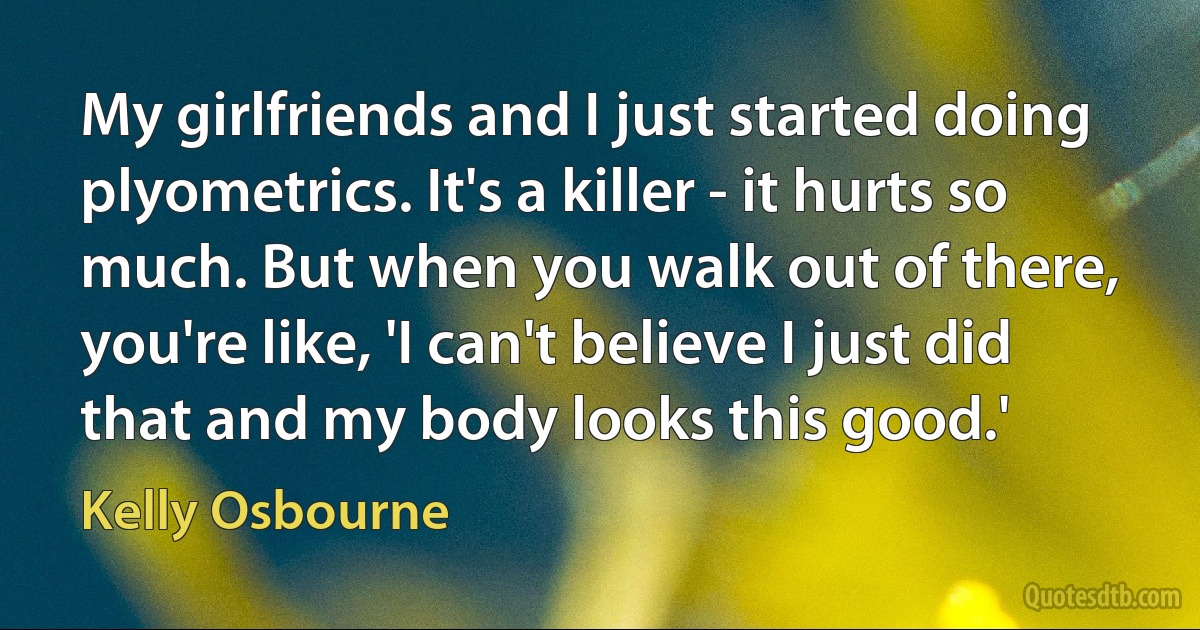 My girlfriends and I just started doing plyometrics. It's a killer - it hurts so much. But when you walk out of there, you're like, 'I can't believe I just did that and my body looks this good.' (Kelly Osbourne)