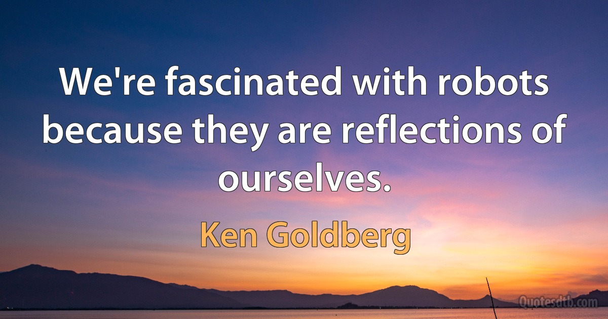 We're fascinated with robots because they are reflections of ourselves. (Ken Goldberg)