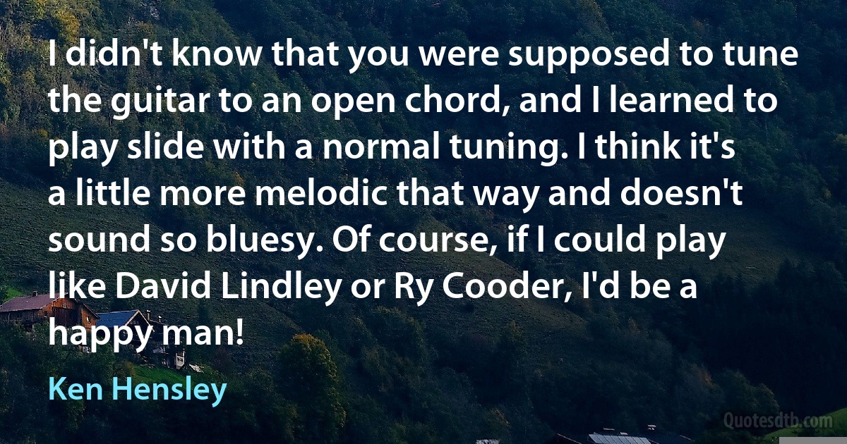 I didn't know that you were supposed to tune the guitar to an open chord, and I learned to play slide with a normal tuning. I think it's a little more melodic that way and doesn't sound so bluesy. Of course, if I could play like David Lindley or Ry Cooder, I'd be a happy man! (Ken Hensley)