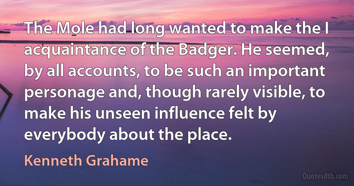 The Mole had long wanted to make the I acquaintance of the Badger. He seemed, by all accounts, to be such an important personage and, though rarely visible, to make his unseen influence felt by everybody about the place. (Kenneth Grahame)