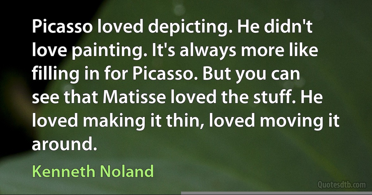 Picasso loved depicting. He didn't love painting. It's always more like filling in for Picasso. But you can see that Matisse loved the stuff. He loved making it thin, loved moving it around. (Kenneth Noland)