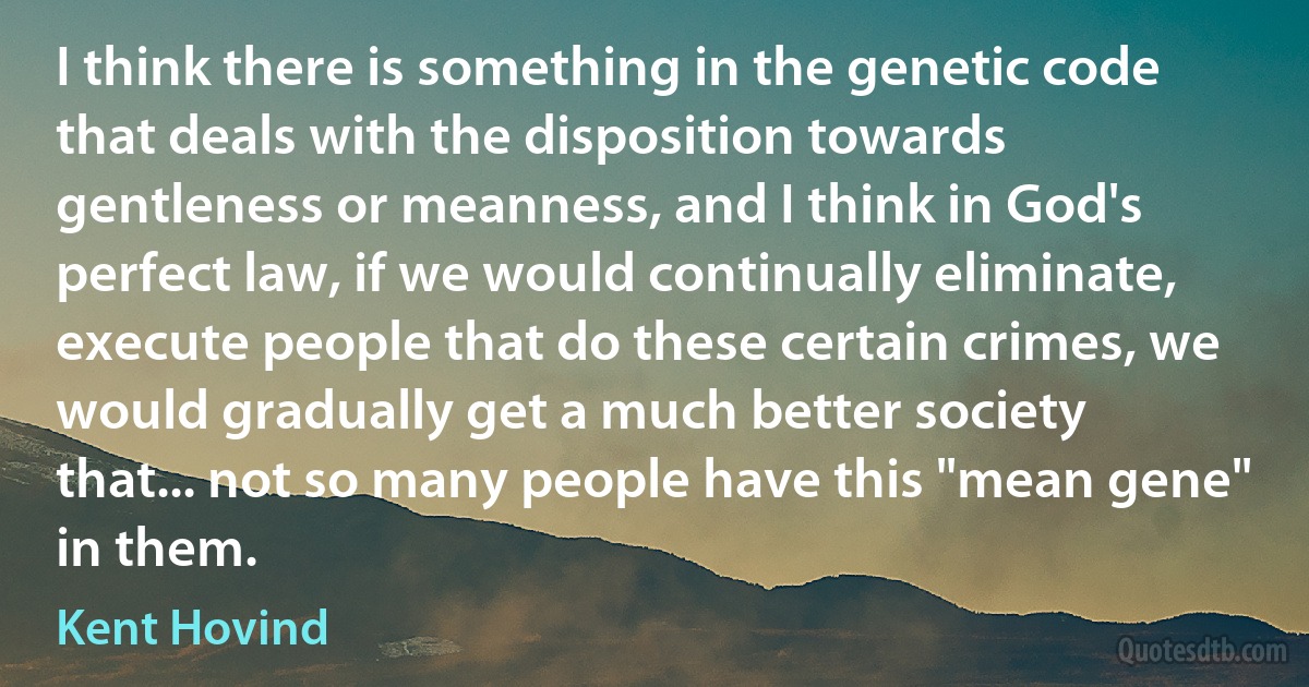 I think there is something in the genetic code that deals with the disposition towards gentleness or meanness, and I think in God's perfect law, if we would continually eliminate, execute people that do these certain crimes, we would gradually get a much better society that... not so many people have this "mean gene" in them. (Kent Hovind)