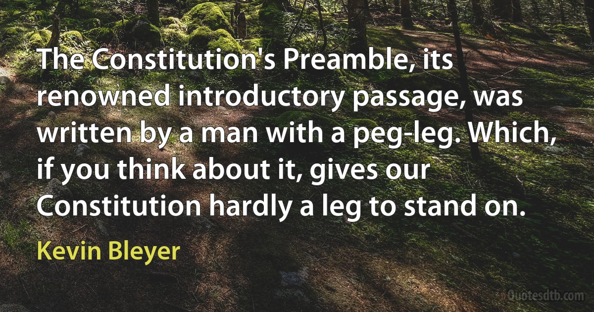 The Constitution's Preamble, its renowned introductory passage, was written by a man with a peg-leg. Which, if you think about it, gives our Constitution hardly a leg to stand on. (Kevin Bleyer)