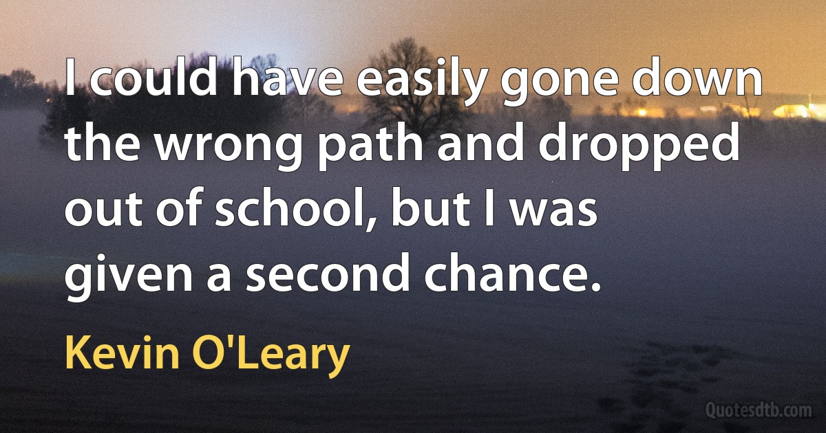 I could have easily gone down the wrong path and dropped out of school, but I was given a second chance. (Kevin O'Leary)