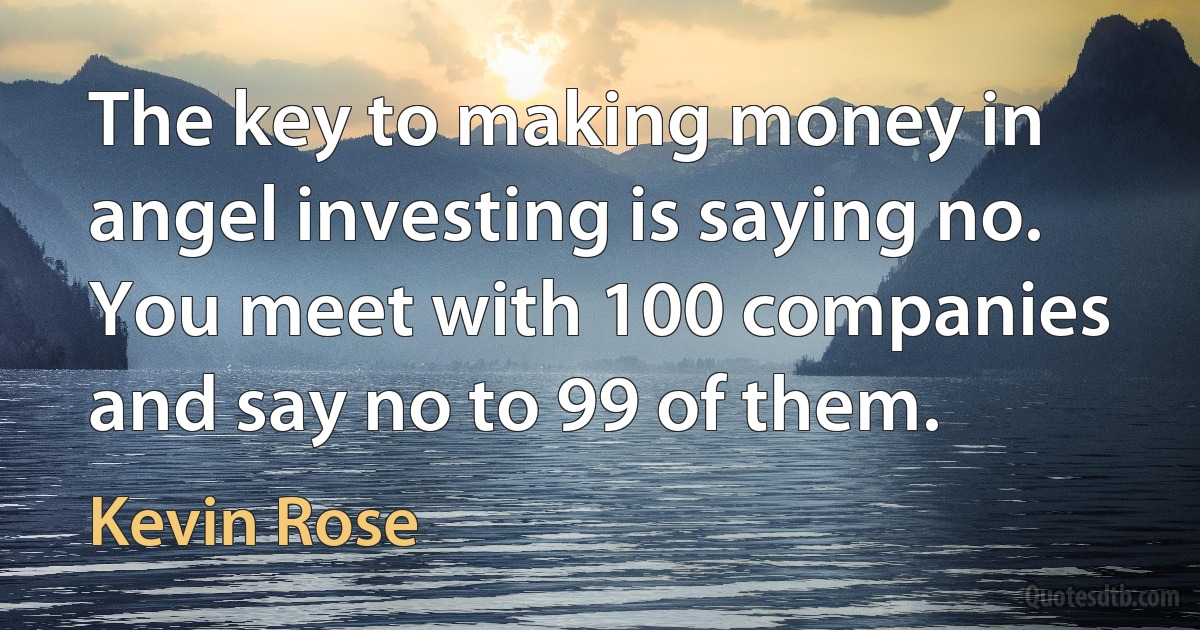 The key to making money in angel investing is saying no. You meet with 100 companies and say no to 99 of them. (Kevin Rose)