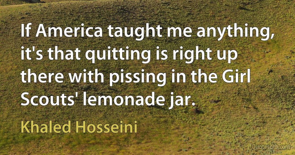 If America taught me anything, it's that quitting is right up there with pissing in the Girl Scouts' lemonade jar. (Khaled Hosseini)