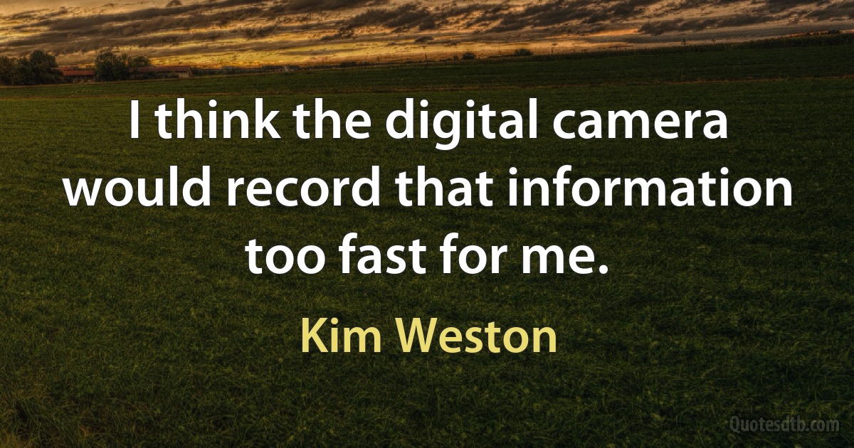 I think the digital camera would record that information too fast for me. (Kim Weston)