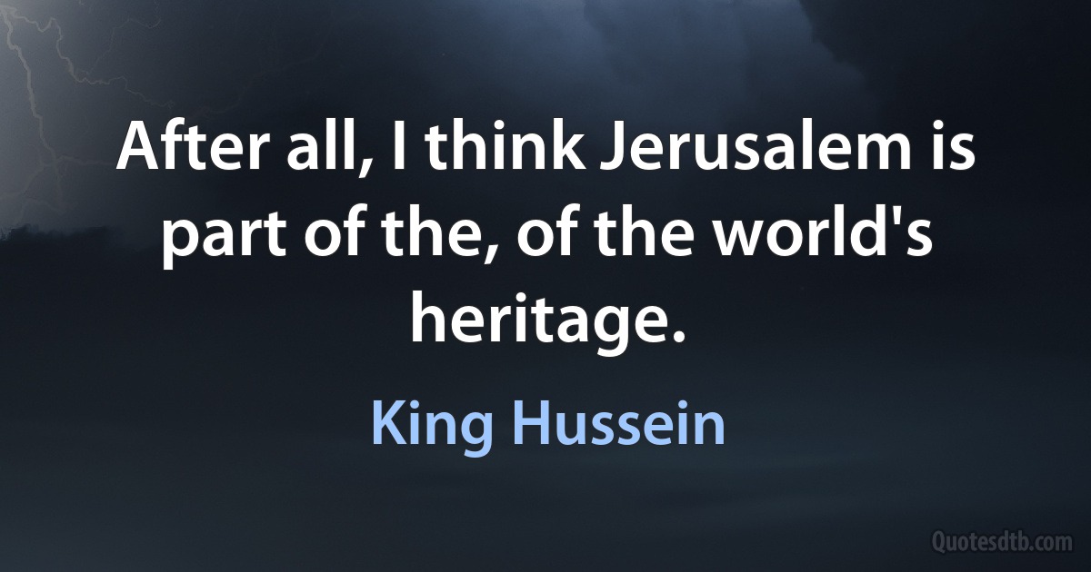 After all, I think Jerusalem is part of the, of the world's heritage. (King Hussein)