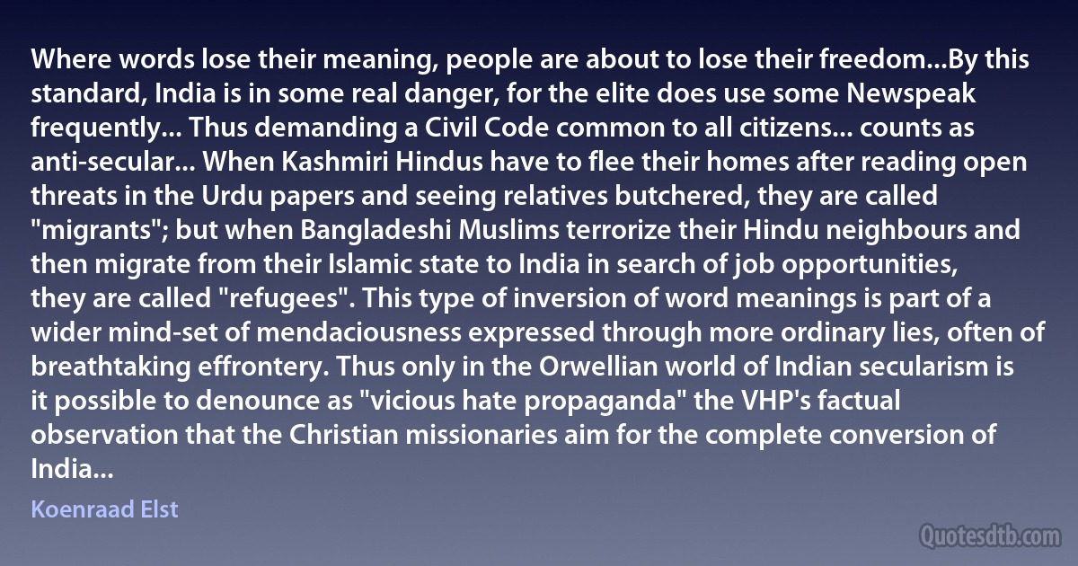 Where words lose their meaning, people are about to lose their freedom...By this standard, India is in some real danger, for the elite does use some Newspeak frequently... Thus demanding a Civil Code common to all citizens... counts as anti-secular... When Kashmiri Hindus have to flee their homes after reading open threats in the Urdu papers and seeing relatives butchered, they are called "migrants"; but when Bangladeshi Muslims terrorize their Hindu neighbours and then migrate from their Islamic state to India in search of job opportunities, they are called "refugees". This type of inversion of word meanings is part of a wider mind-set of mendaciousness expressed through more ordinary lies, often of breathtaking effrontery. Thus only in the Orwellian world of Indian secularism is it possible to denounce as "vicious hate propaganda" the VHP's factual observation that the Christian missionaries aim for the complete conversion of India... (Koenraad Elst)