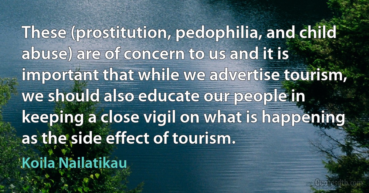 These (prostitution, pedophilia, and child abuse) are of concern to us and it is important that while we advertise tourism, we should also educate our people in keeping a close vigil on what is happening as the side effect of tourism. (Koila Nailatikau)