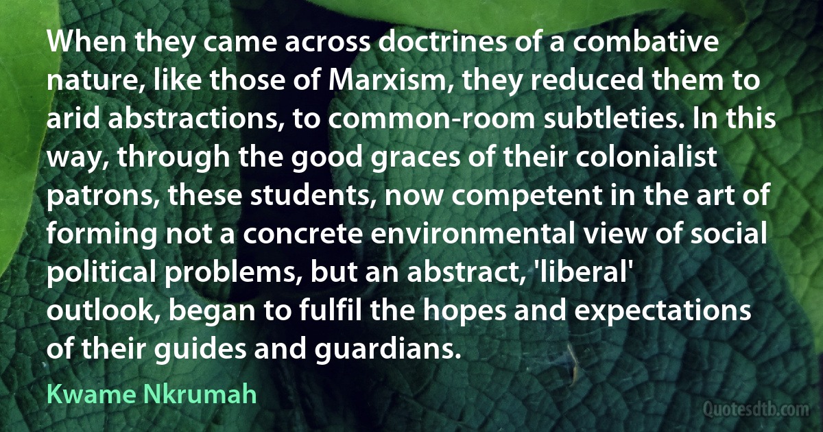 When they came across doctrines of a combative nature, like those of Marxism, they reduced them to arid abstractions, to common-room subtleties. In this way, through the good graces of their colonialist patrons, these students, now competent in the art of forming not a concrete environmental view of social political problems, but an abstract, 'liberal' outlook, began to fulfil the hopes and expectations of their guides and guardians. (Kwame Nkrumah)