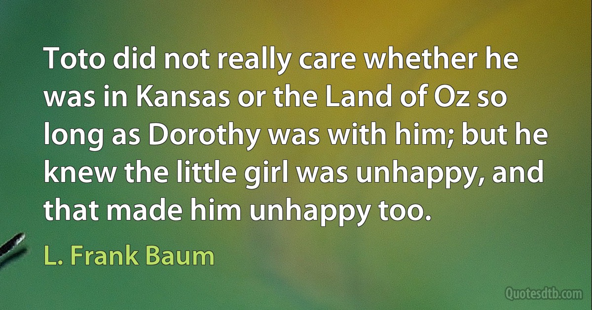 Toto did not really care whether he was in Kansas or the Land of Oz so long as Dorothy was with him; but he knew the little girl was unhappy, and that made him unhappy too. (L. Frank Baum)