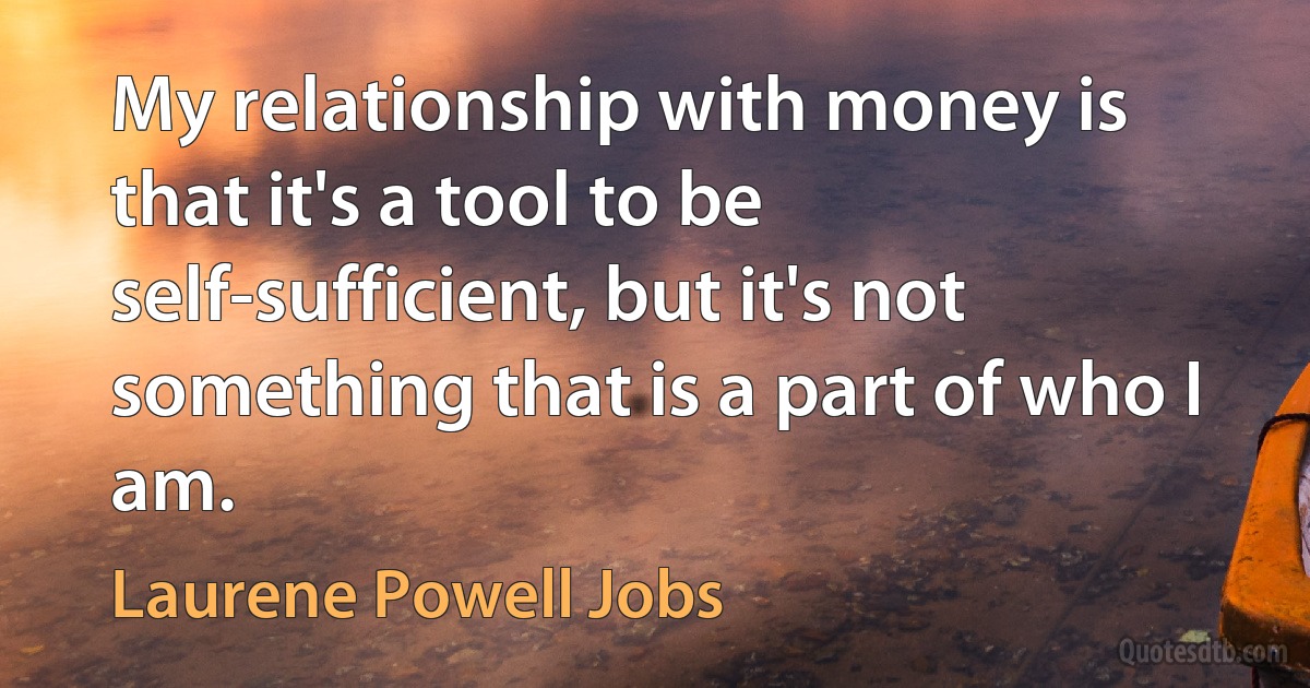 My relationship with money is that it's a tool to be self-sufficient, but it's not something that is a part of who I am. (Laurene Powell Jobs)