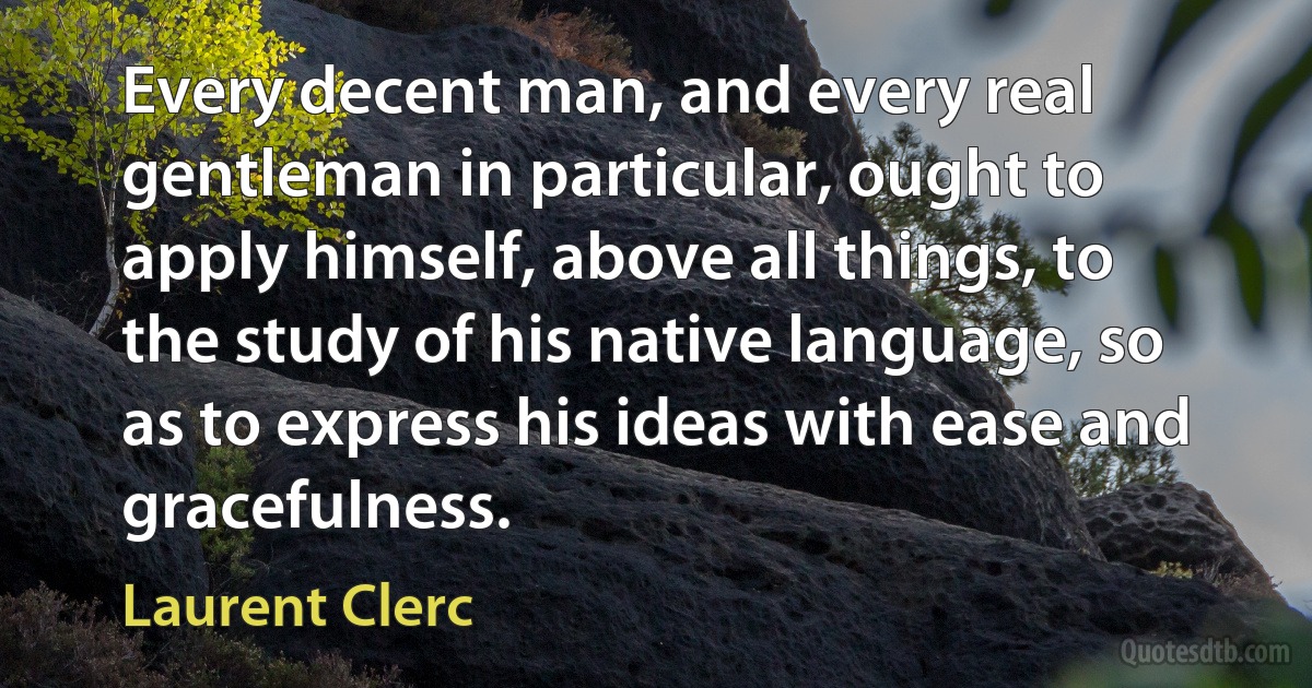 Every decent man, and every real gentleman in particular, ought to apply himself, above all things, to the study of his native language, so as to express his ideas with ease and gracefulness. (Laurent Clerc)