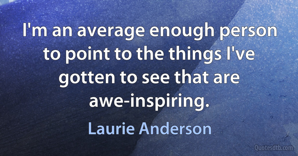 I'm an average enough person to point to the things I've gotten to see that are awe-inspiring. (Laurie Anderson)