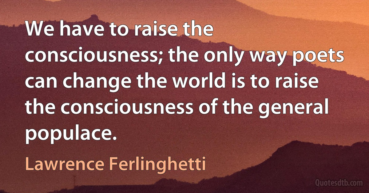 We have to raise the consciousness; the only way poets can change the world is to raise the consciousness of the general populace. (Lawrence Ferlinghetti)