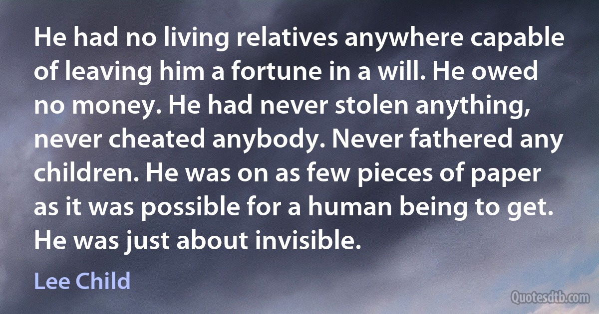 He had no living relatives anywhere capable of leaving him a fortune in a will. He owed no money. He had never stolen anything, never cheated anybody. Never fathered any children. He was on as few pieces of paper as it was possible for a human being to get. He was just about invisible. (Lee Child)