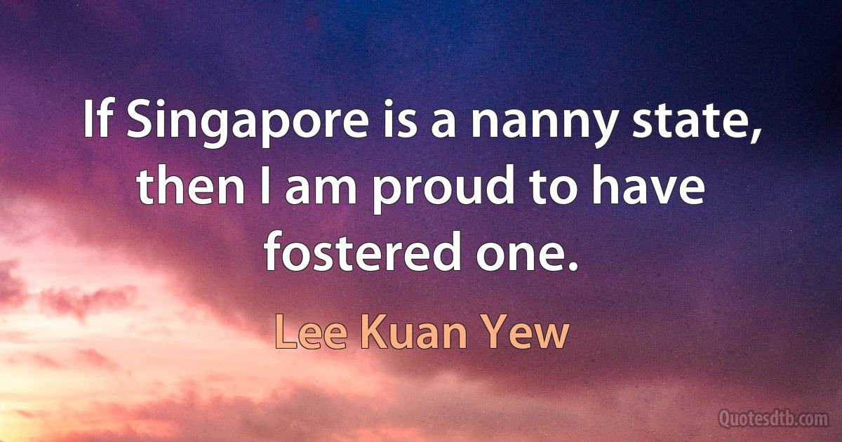 If Singapore is a nanny state, then I am proud to have fostered one. (Lee Kuan Yew)