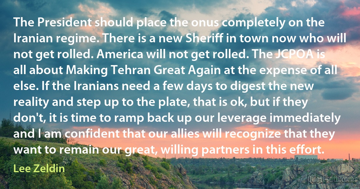 The President should place the onus completely on the Iranian regime. There is a new Sheriff in town now who will not get rolled. America will not get rolled. The JCPOA is all about Making Tehran Great Again at the expense of all else. If the Iranians need a few days to digest the new reality and step up to the plate, that is ok, but if they don't, it is time to ramp back up our leverage immediately and I am confident that our allies will recognize that they want to remain our great, willing partners in this effort. (Lee Zeldin)