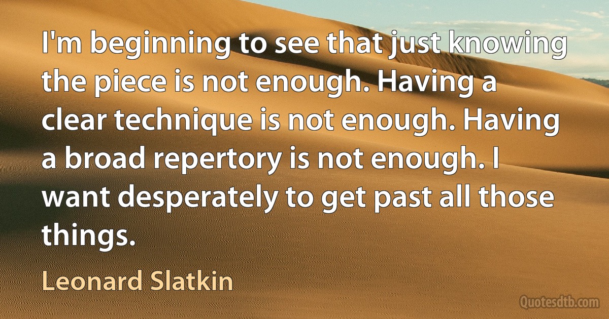 I'm beginning to see that just knowing the piece is not enough. Having a clear technique is not enough. Having a broad repertory is not enough. I want desperately to get past all those things. (Leonard Slatkin)