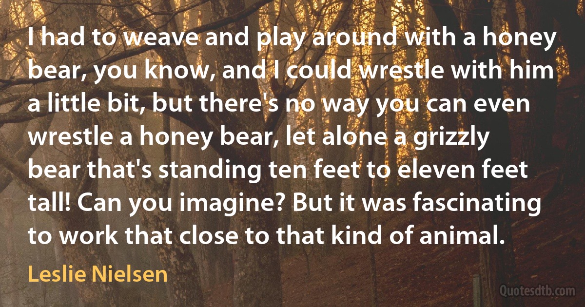 I had to weave and play around with a honey bear, you know, and I could wrestle with him a little bit, but there's no way you can even wrestle a honey bear, let alone a grizzly bear that's standing ten feet to eleven feet tall! Can you imagine? But it was fascinating to work that close to that kind of animal. (Leslie Nielsen)