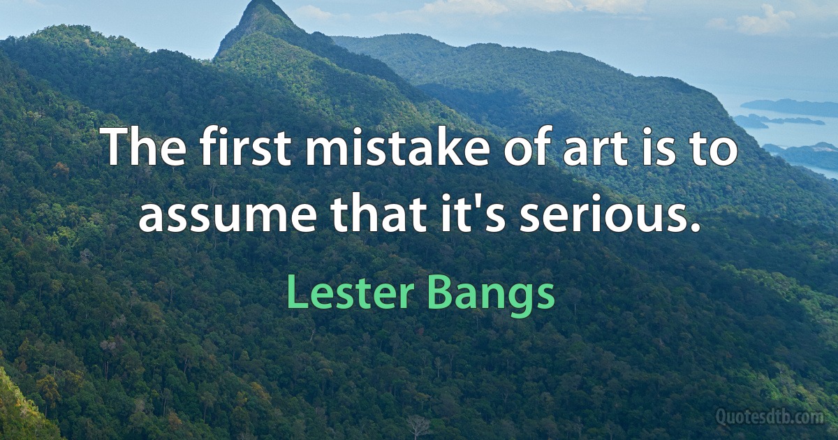 The first mistake of art is to assume that it's serious. (Lester Bangs)