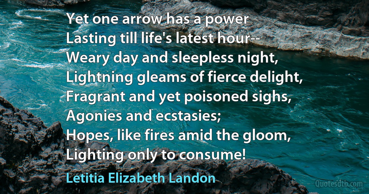 Yet one arrow has a power
Lasting till life's latest hour--
Weary day and sleepless night,
Lightning gleams of fierce delight,
Fragrant and yet poisoned sighs,
Agonies and ecstasies;
Hopes, like fires amid the gloom,
Lighting only to consume! (Letitia Elizabeth Landon)