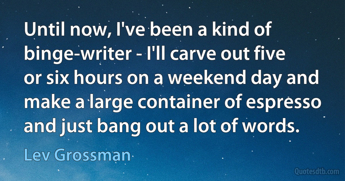 Until now, I've been a kind of binge-writer - I'll carve out five or six hours on a weekend day and make a large container of espresso and just bang out a lot of words. (Lev Grossman)