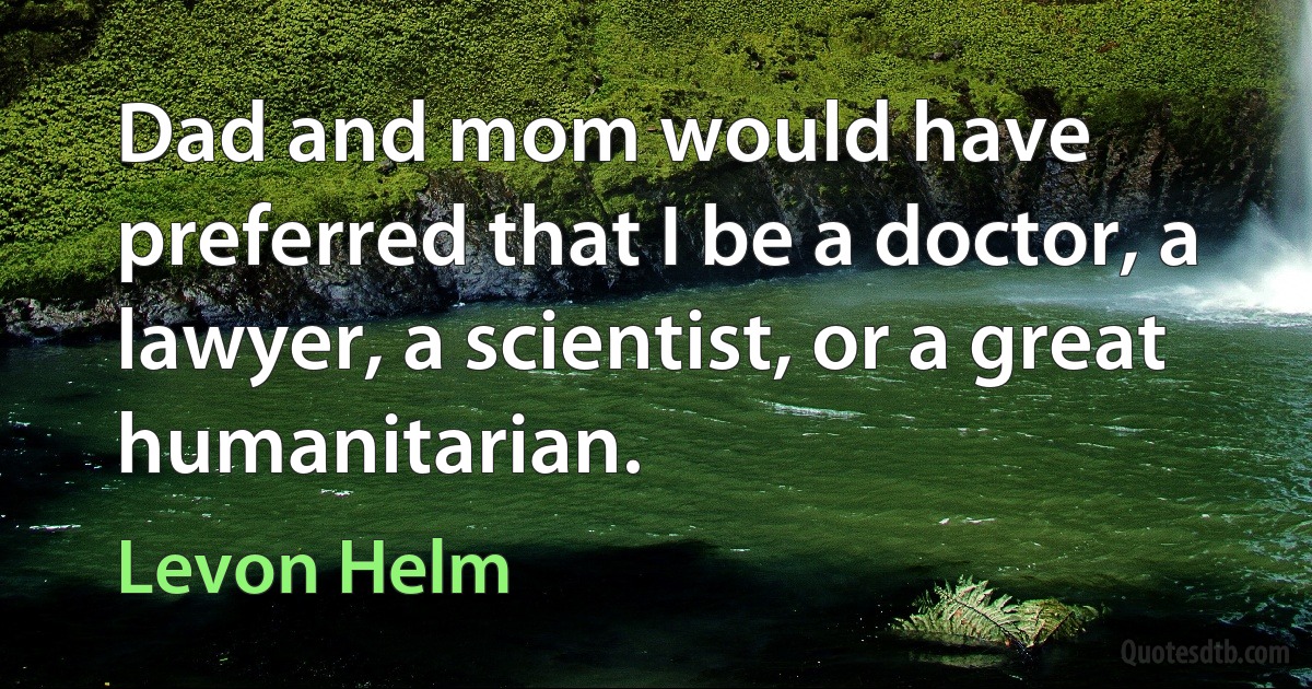 Dad and mom would have preferred that I be a doctor, a lawyer, a scientist, or a great humanitarian. (Levon Helm)