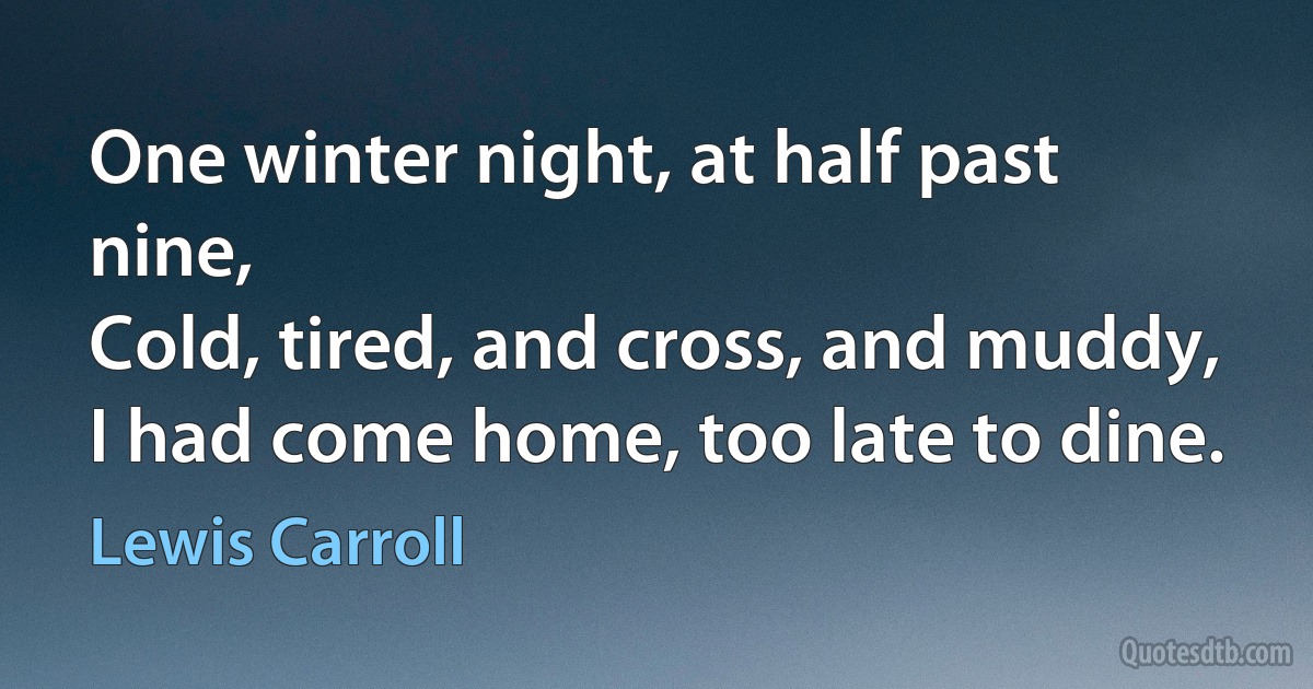 One winter night, at half past nine,
Cold, tired, and cross, and muddy,
I had come home, too late to dine. (Lewis Carroll)