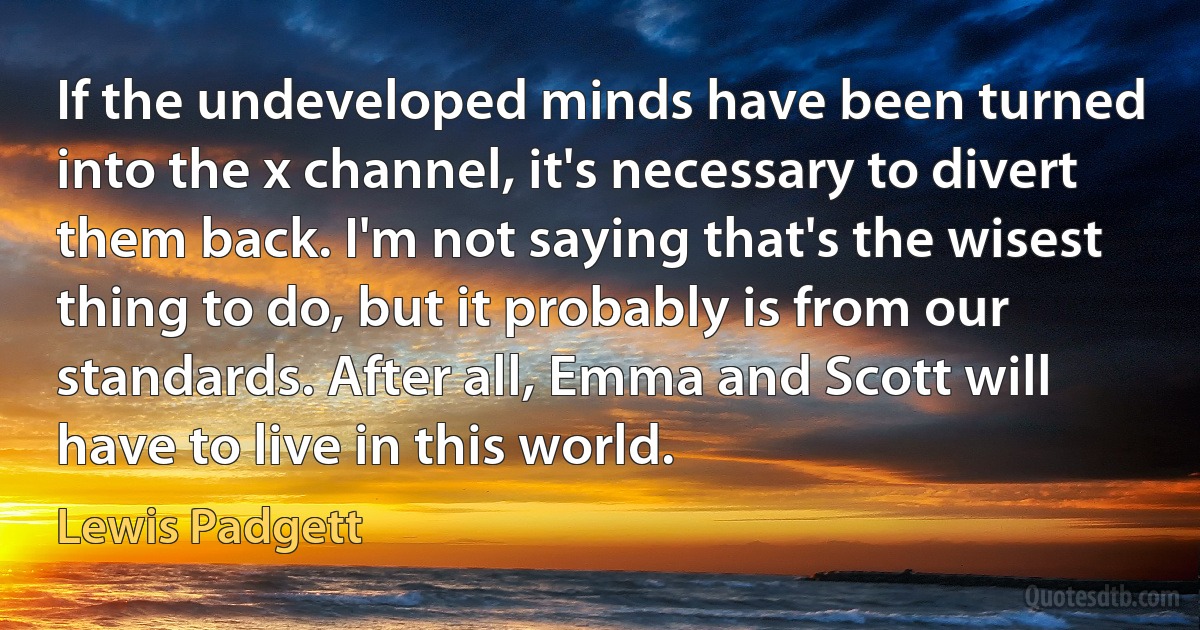 If the undeveloped minds have been turned into the x channel, it's necessary to divert them back. I'm not saying that's the wisest thing to do, but it probably is from our standards. After all, Emma and Scott will have to live in this world. (Lewis Padgett)