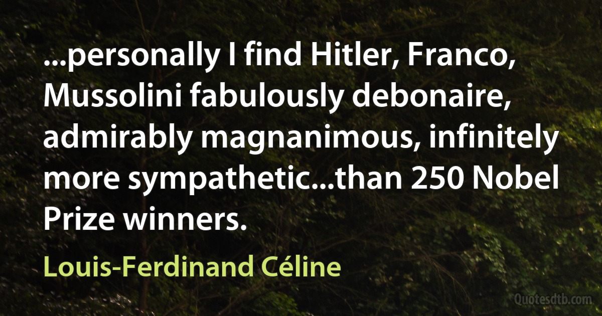 ...personally I find Hitler, Franco, Mussolini fabulously debonaire, admirably magnanimous, infinitely more sympathetic...than 250 Nobel Prize winners. (Louis-Ferdinand Céline)