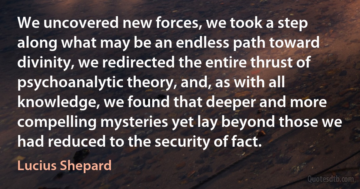 We uncovered new forces, we took a step along what may be an endless path toward divinity, we redirected the entire thrust of psychoanalytic theory, and, as with all knowledge, we found that deeper and more compelling mysteries yet lay beyond those we had reduced to the security of fact. (Lucius Shepard)