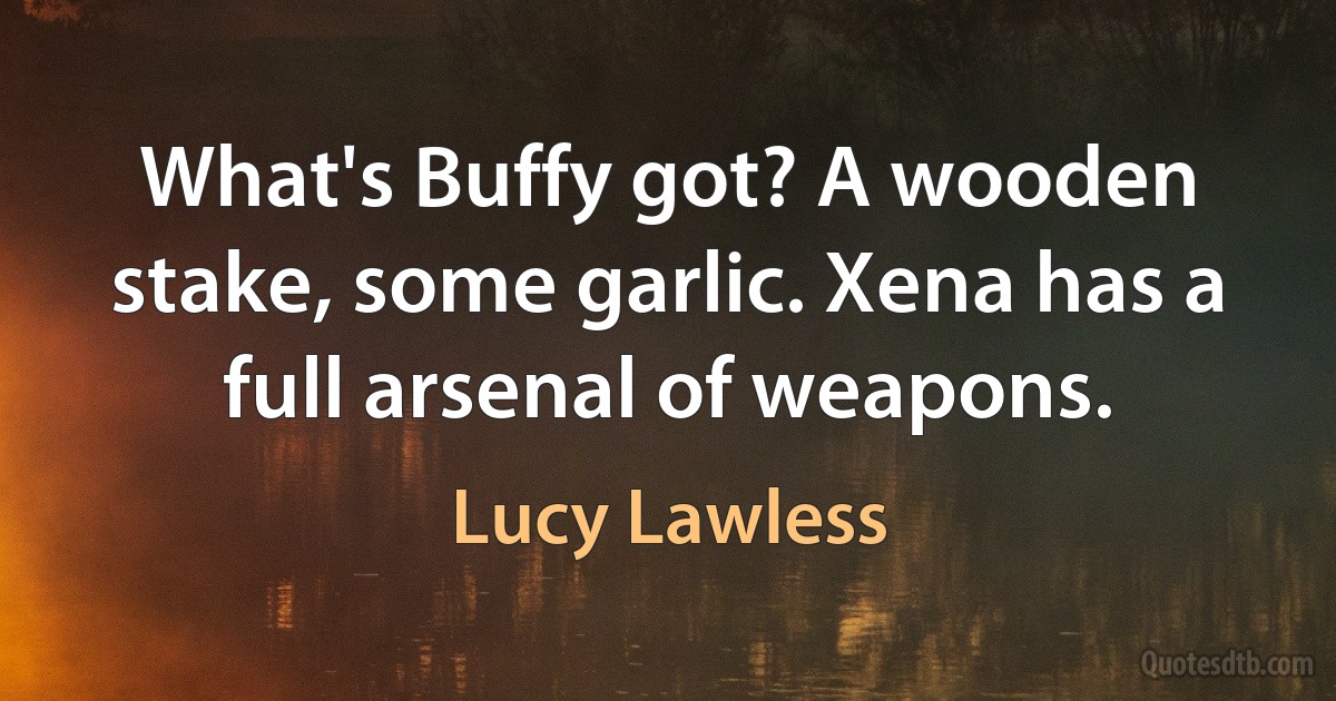 What's Buffy got? A wooden stake, some garlic. Xena has a full arsenal of weapons. (Lucy Lawless)