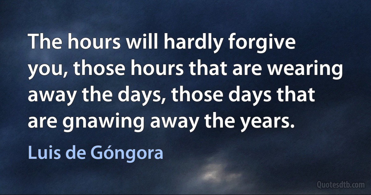 The hours will hardly forgive you, those hours that are wearing away the days, those days that are gnawing away the years. (Luis de Góngora)