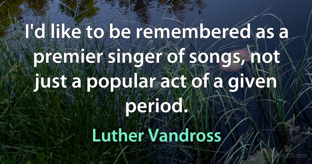 I'd like to be remembered as a premier singer of songs, not just a popular act of a given period. (Luther Vandross)