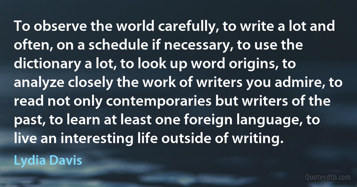 To observe the world carefully, to write a lot and often, on a schedule if necessary, to use the dictionary a lot, to look up word origins, to analyze closely the work of writers you admire, to read not only contemporaries but writers of the past, to learn at least one foreign language, to live an interesting life outside of writing. (Lydia Davis)