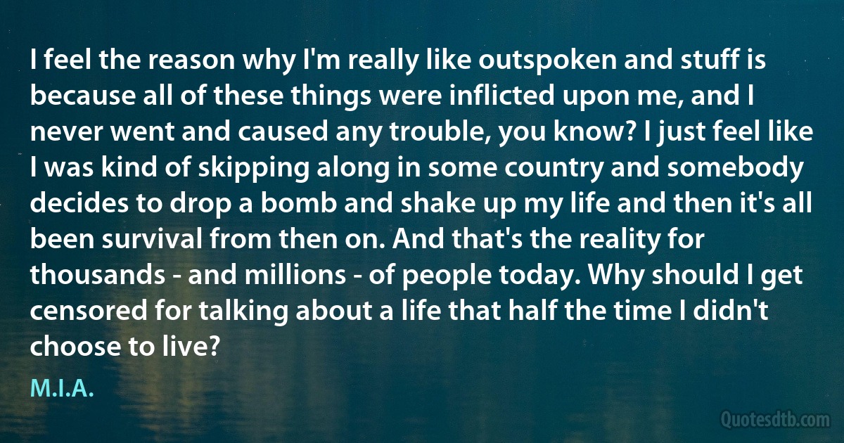 I feel the reason why I'm really like outspoken and stuff is because all of these things were inflicted upon me, and I never went and caused any trouble, you know? I just feel like I was kind of skipping along in some country and somebody decides to drop a bomb and shake up my life and then it's all been survival from then on. And that's the reality for thousands - and millions - of people today. Why should I get censored for talking about a life that half the time I didn't choose to live? (M.I.A.)