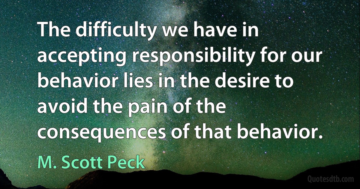 The difficulty we have in accepting responsibility for our behavior lies in the desire to avoid the pain of the consequences of that behavior. (M. Scott Peck)